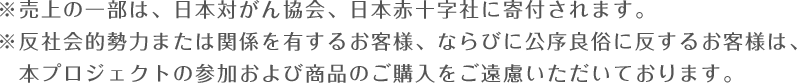 ※売上の一部は、日本対がん協会、日本赤十字社に寄付されます。※反社会的勢力または関係を有するお客様、ならびに公序良俗に反するお客様は、　本プロジェクトの参加および商品のご購入をご遠慮いただいております。