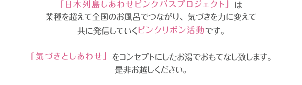 ピンクリボン月間にあわせ、全国各地のお風呂では「気づきとしあわせ」をコンセプトにしたしあわせ色のピンクのお湯や、美肌づくりのマッサージローションでおもてなし致します。是非、楽しみにお越しください。