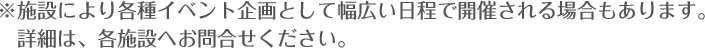 ※施設により各種イベント企画として幅広い日程で開催される場合もあります。詳細は、各施設へお問合せください。